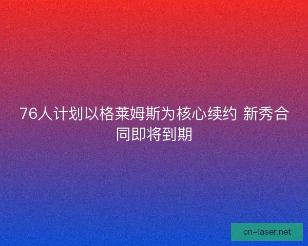 76人计划以格莱姆斯为核心续约 新秀合同即将到期