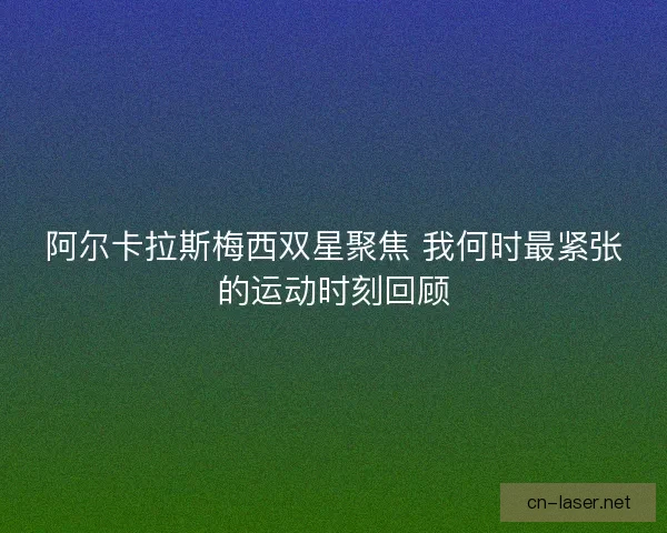 阿尔卡拉斯梅西双星聚焦 我何时最紧张的运动时刻回顾