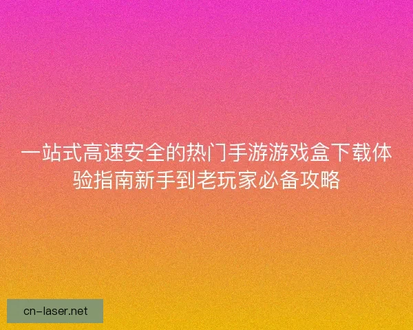 一站式高速安全的热门手游游戏盒下载体验指南新手到老玩家必备攻略