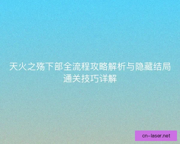 天火之殇下部全流程攻略解析与隐藏结局通关技巧详解