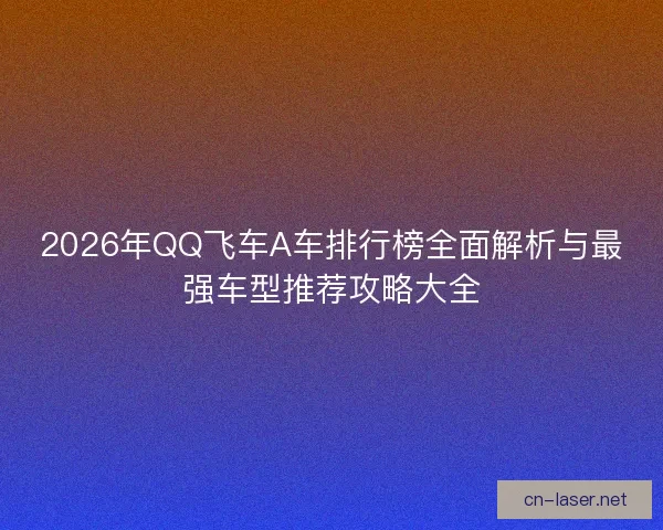 2026年QQ飞车A车排行榜全面解析与最强车型推荐攻略大全