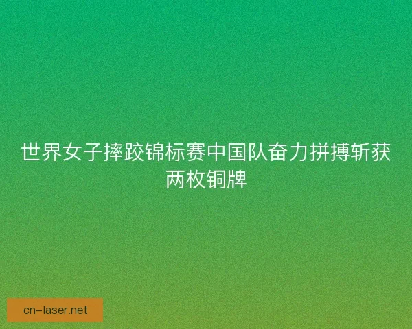 世界女子摔跤锦标赛中国队奋力拼搏斩获两枚铜牌