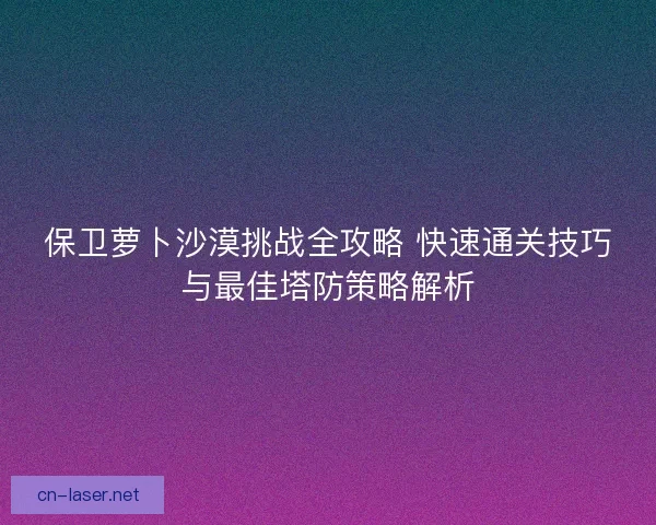 保卫萝卜沙漠挑战全攻略 快速通关技巧与最佳塔防策略解析