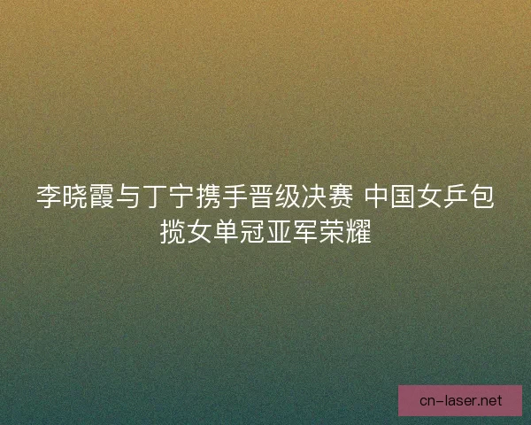 李晓霞与丁宁携手晋级决赛 中国女乒包揽女单冠亚军荣耀