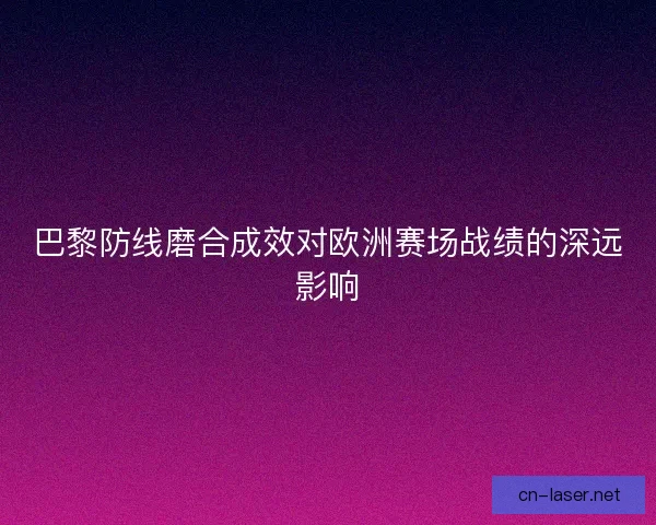 巴黎防线磨合成效对欧洲赛场战绩的深远影响