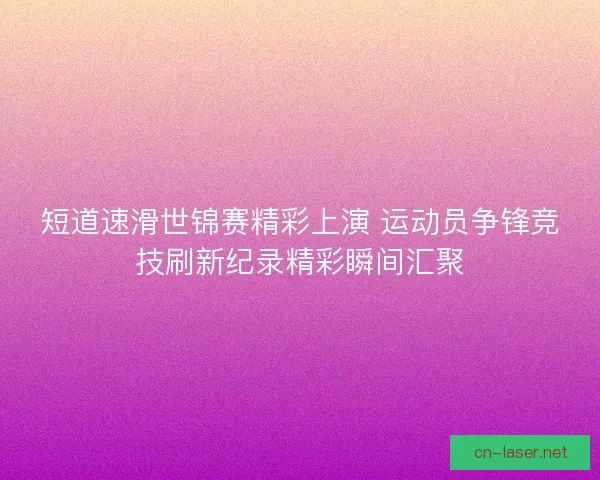 短道速滑世锦赛精彩上演 运动员争锋竞技刷新纪录精彩瞬间汇聚