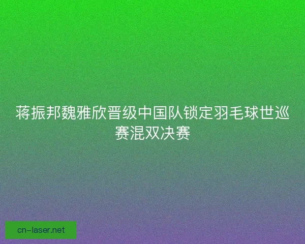 蒋振邦魏雅欣晋级中国队锁定羽毛球世巡赛混双决赛