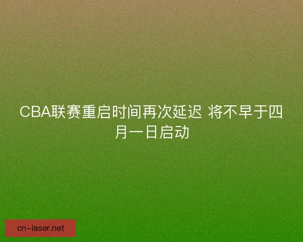 CBA联赛重启时间再次延迟 将不早于四月一日启动
