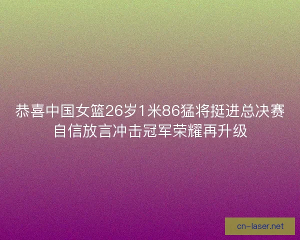 恭喜中国女篮26岁1米86猛将挺进总决赛自信放言冲击冠军荣耀再升级