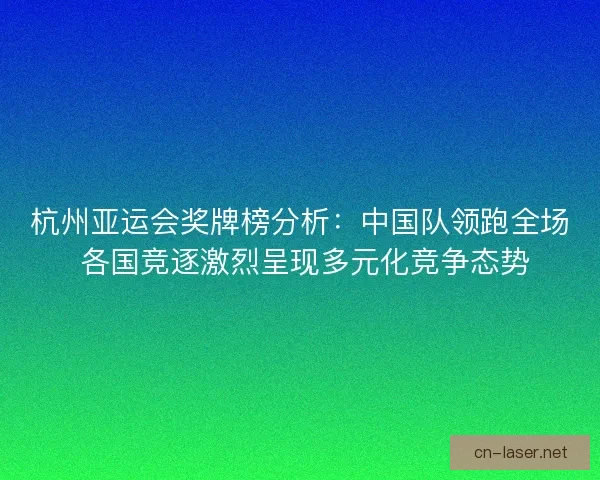 杭州亚运会奖牌榜分析：中国队领跑全场 各国竞逐激烈呈现多元化竞争态势
