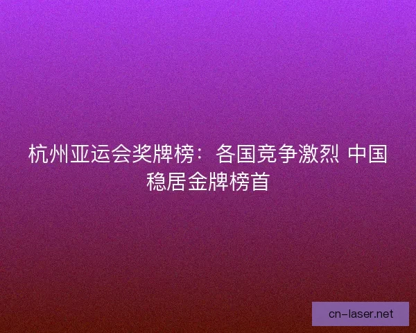 杭州亚运会奖牌榜：各国竞争激烈 中国稳居金牌榜首