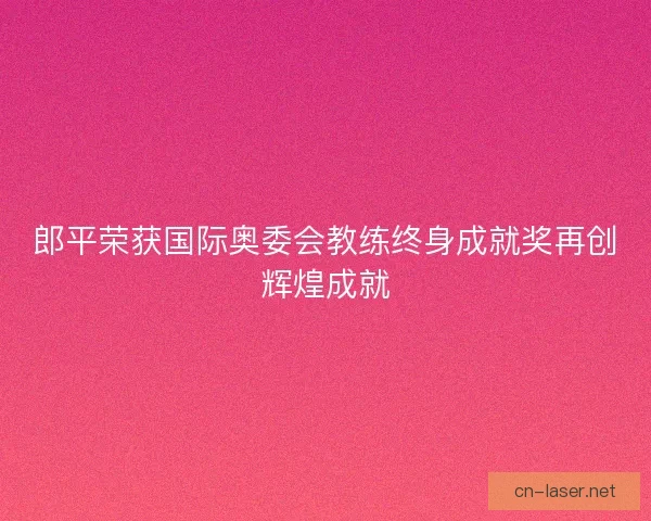 郎平荣获国际奥委会教练终身成就奖再创辉煌成就