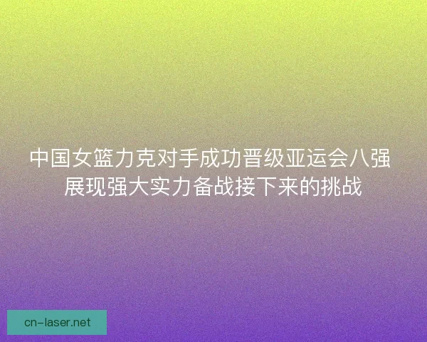 中国女篮力克对手成功晋级亚运会八强 展现强大实力备战接下来的挑战