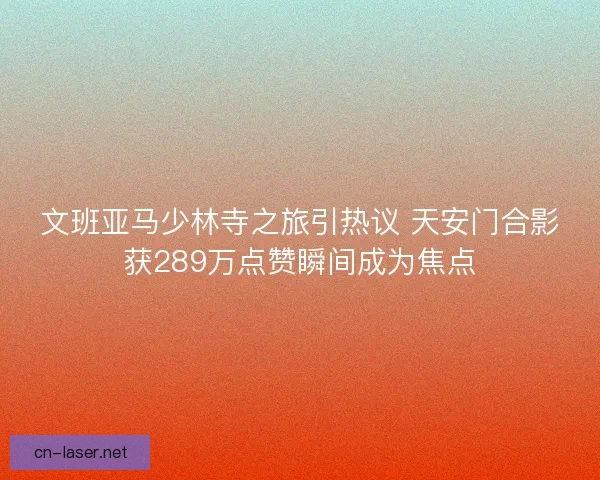 文班亚马少林寺之旅引热议 天安门合影获289万点赞瞬间成为焦点