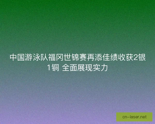 中国游泳队福冈世锦赛再添佳绩收获2银1铜 全面展现实力