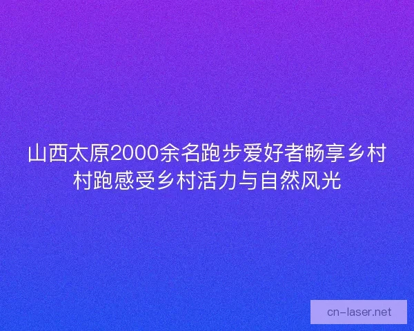 山西太原2000余名跑步爱好者畅享乡村村跑感受乡村活力与自然风光