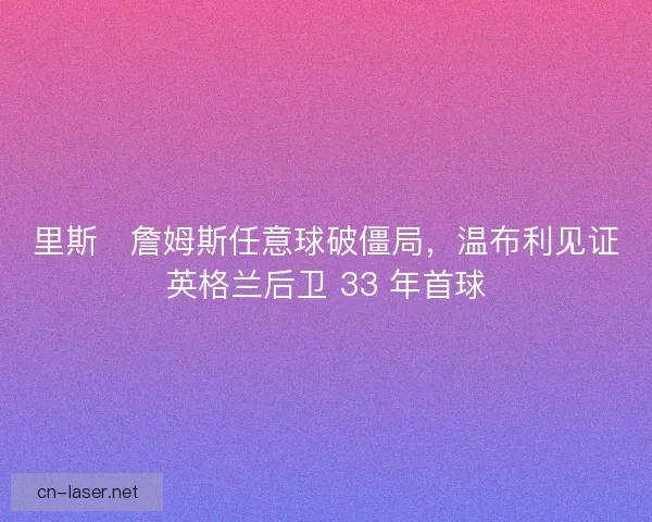 里斯・詹姆斯任意球破僵局，温布利见证英格兰后卫 33 年首球