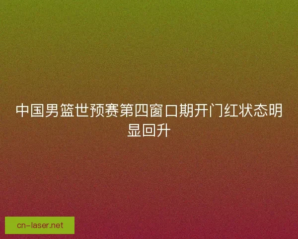 中国男篮世预赛第四窗口期开门红状态明显回升