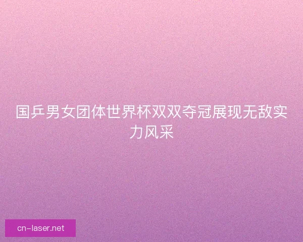 国乒男女团体世界杯双双夺冠展现无敌实力风采