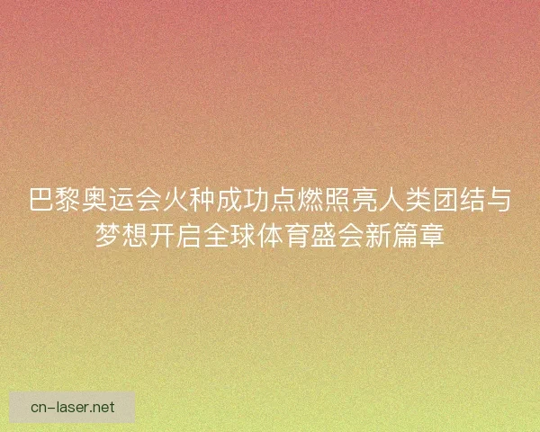 巴黎奥运会火种成功点燃照亮人类团结与梦想开启全球体育盛会新篇章