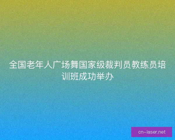 全国老年人广场舞国家级裁判员教练员培训班成功举办