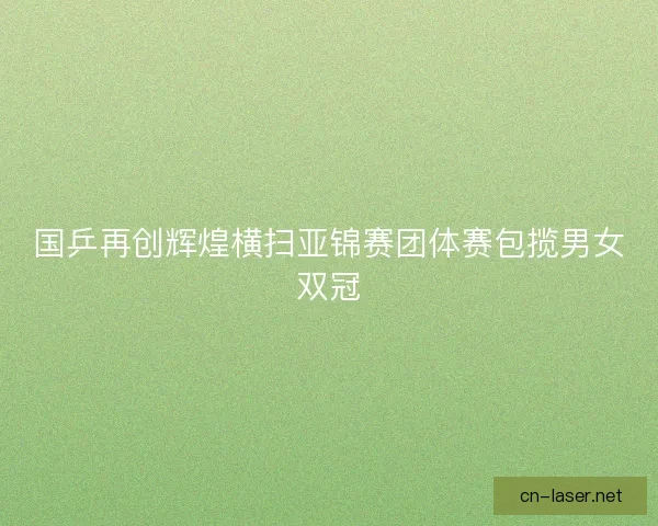 国乒再创辉煌横扫亚锦赛团体赛包揽男女双冠