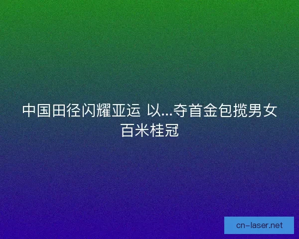 中国田径闪耀亚运 以...夺首金包揽男女百米桂冠