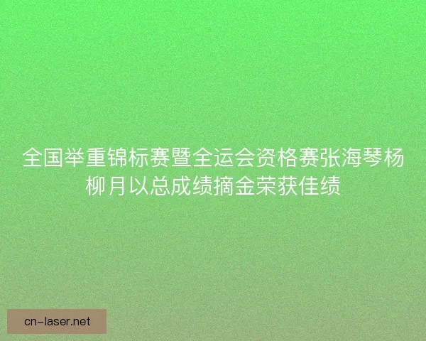 全国举重锦标赛暨全运会资格赛张海琴杨柳月以总成绩摘金荣获佳绩