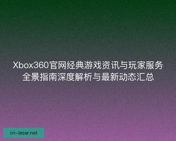 Xbox360官网经典游戏资讯与玩家服务全景指南深度解析与最新动态汇总