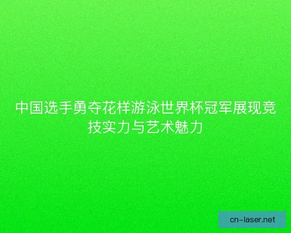 中国选手勇夺花样游泳世界杯冠军展现竞技实力与艺术魅力