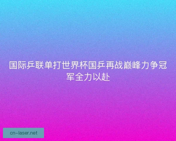 国际乒联单打世界杯国乒再战巅峰力争冠军全力以赴
