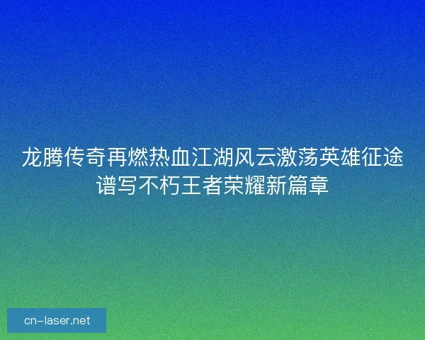 龙腾传奇再燃热血江湖风云激荡英雄征途谱写不朽王者荣耀新篇章