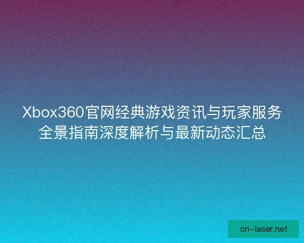 Xbox360官网经典游戏资讯与玩家服务全景指南深度解析与最新动态汇总
