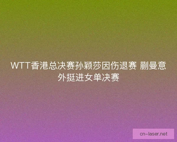 WTT香港总决赛孙颖莎因伤退赛 蒯曼意外挺进女单决赛