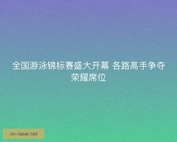 全国游泳锦标赛盛大开幕 各路高手争夺荣耀席位