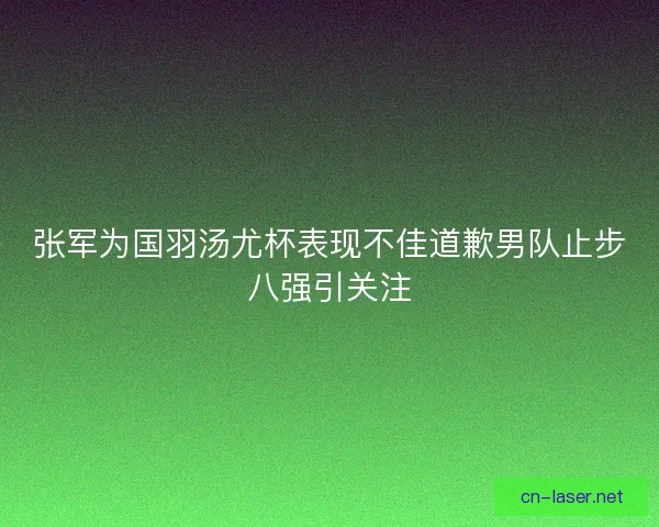 张军为国羽汤尤杯表现不佳道歉男队止步八强引关注
